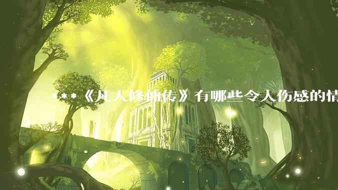 ***《凡人修仙传》有哪些令人伤感的情节？